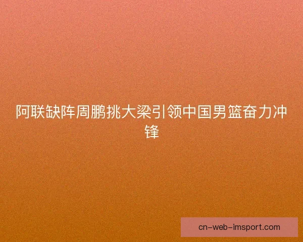 阿联缺阵周鹏挑大梁引领中国男篮奋力冲锋
