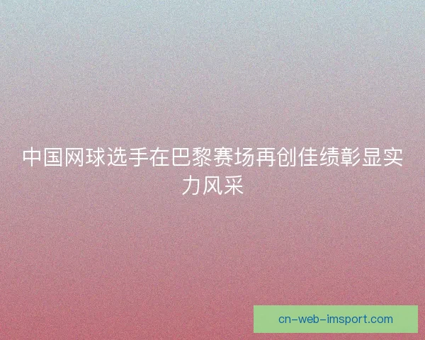 中国网球选手在巴黎赛场再创佳绩彰显实力风采