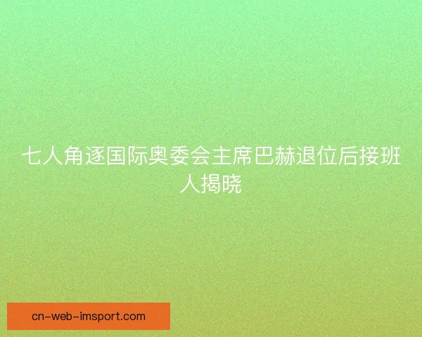 七人角逐国际奥委会主席巴赫退位后接班人揭晓