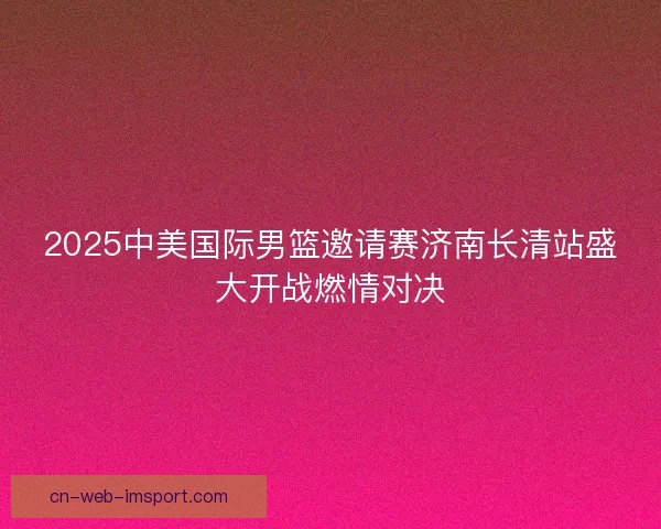 2025中美国际男篮邀请赛济南长清站盛大开战燃情对决