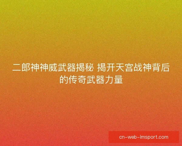 二郎神神威武器揭秘 揭开天宫战神背后的传奇武器力量
